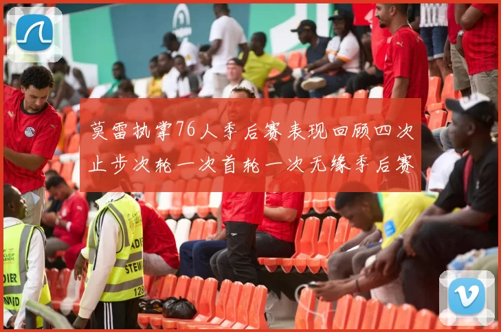 莫雷执掌76人季后赛表现回顾四次止步次轮一次首轮一次无缘季后赛