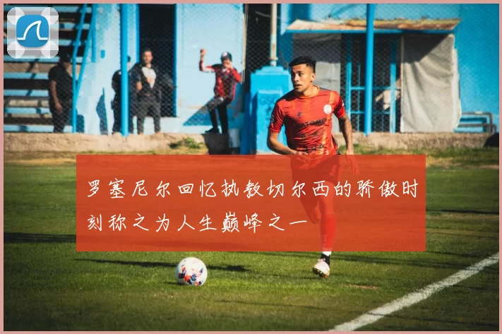 罗塞尼尔回忆执教切尔西的骄傲时刻称之为人生巅峰之一