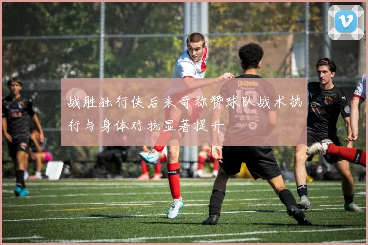 战胜独行侠后米奇称赞球队战术执行与身体对抗显著提升