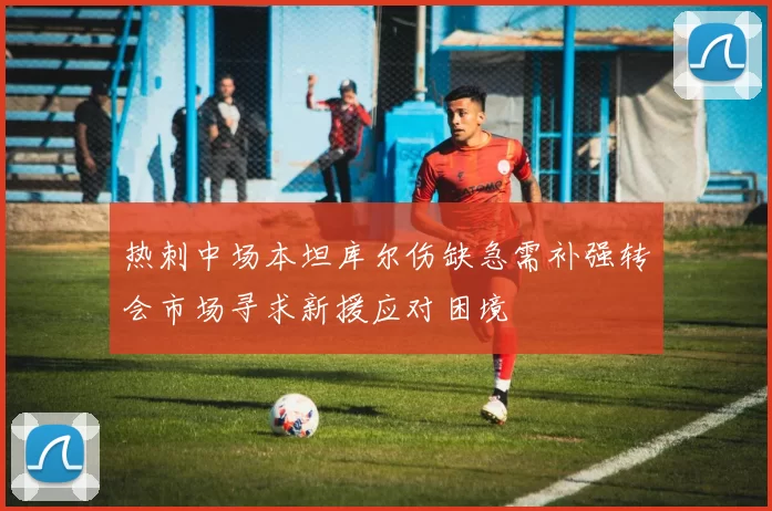 热刺中场本坦库尔伤缺急需补强转会市场寻求新援应对困境