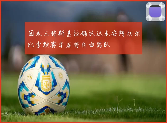 国米三将斯基拉确认达米安阿切尔比索默赛季后将自由离队