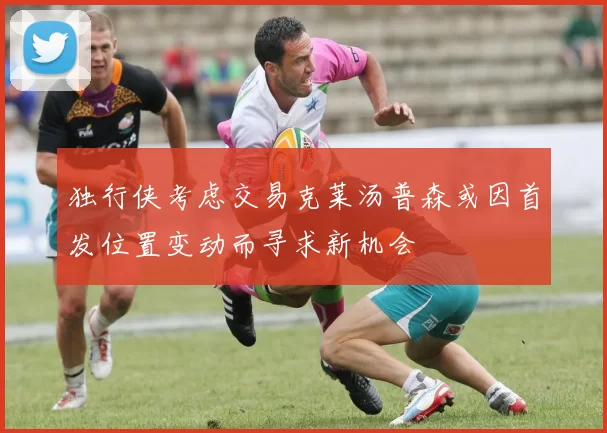 独行侠考虑交易克莱汤普森或因首发位置变动而寻求新机会