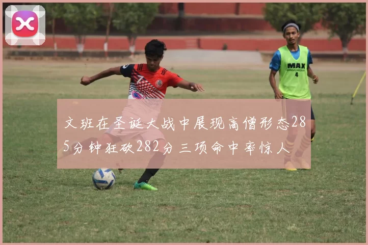 文班在圣诞大战中展现高僧形态285分钟狂砍282分三项命中率惊人