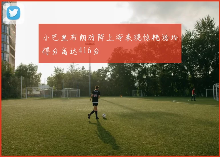 小巴里布朗对阵上海表现惊艳场均得分高达416分