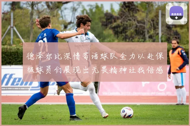 德泽尔比深情寄语球队全力以赴保级球员们展现出无畏精神让我倍感自豪