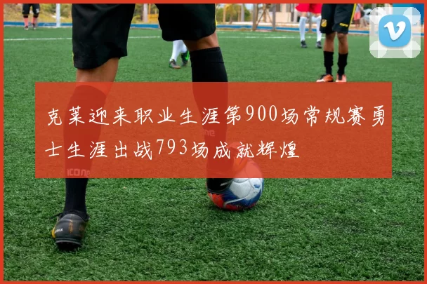 克莱迎来职业生涯第900场常规赛勇士生涯出战793场成就辉煌