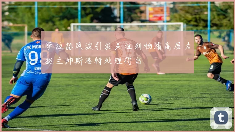 萨拉赫风波引发关注利物浦高层力挺主帅斯洛特处理得当