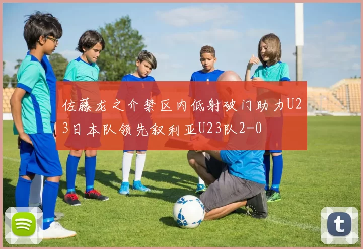 佐藤龙之介禁区内低射破门助力U23日本队领先叙利亚U23队2-0